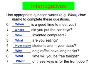 Interrogatives
Use appropriate question words (e.g. What, How
   many) to complete these questions.
     When
0 _________ is a good time to meet you?
1 _________ did you put the car keys?
    Where
2 _________ invented computers?
     Who
3 _________ are you eating?
     What
4 _________ students are in your class?
     How many
5 _________ do giraffes have long necks?
     Why
6 _________ time will you be free tonight?
     What
     Which
7 _________ of these keys is for the front door?
 