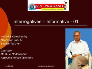 Interrogatives – Informative - 01


Voiced & Compiled by
Nageswar Rao. A
English Teacher

Courtesy
Mr. K. V. Madhusudan
Resource Person (English)


   04/09/13                 anr.tuni@gmail.com
 