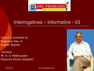 Interrogatives – Informative - 03


Voiced & Compiled by
Nageswar Rao. A
English Teacher

Courtesy
Mr. K. V. Madhusudan
Resource Person (English)


   04/13/13                 anr.tuni@gmail.com.
 