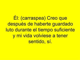 Él: (carraspea) Creo que después de haberte guardado luto durante el tiempo suficiente y mi vida volviese a tener sentido, sí.