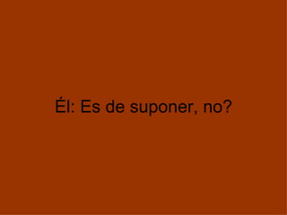 Él: Es de suponer, no?