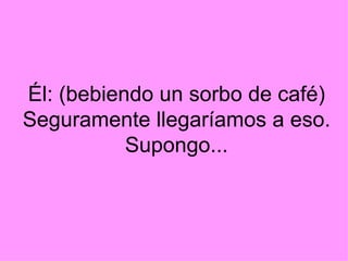 Él: (bebiendo un sorbo de café) Seguramente llegaríamos a eso. Supongo...