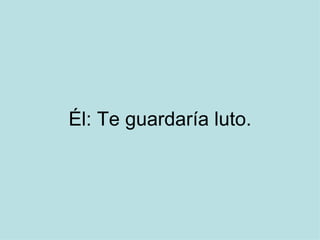 Él: Te guardaría luto.