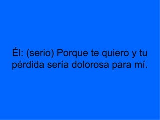 Él: (serio) Porque te quiero y tu pérdida sería dolorosa para mí.