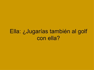 Ella: ¿Jugarías también al golf con ella? 