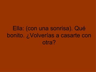 Ella: (con una sonrisa). Qué bonito. ¿Volverías a casarte con otra? 