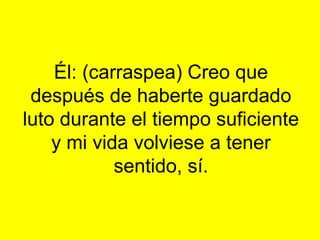 Él: (carraspea) Creo que
 después de haberte guardado
luto durante el tiempo suficiente
    y mi vida volviese a tener
            sentido, sí.
 
