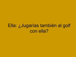 Ella: ¿Jugarías también al golf
           con ella?
 