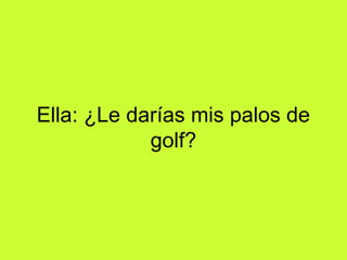 Ella: ¿Le darías mis palos de
            golf?
 