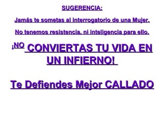 SUGERENCIA:

Jamás te sometas al interrogatorio de una Mujer.

No tenemos resistencia, ni inteligencia para ello.

¡NO
      CONVIERTAS TU VIDA EN
         UN INFIERNO!

Te Defiendes Mejor CALLADO
 