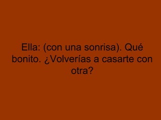 Ella: (con una sonrisa). Qué
bonito. ¿Volverías a casarte con
              otra?
 