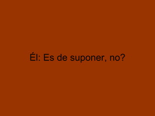 Él: Es de suponer, no?
 