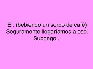 Él: (bebiendo un sorbo de café)
Seguramente llegaríamos a eso.
           Supongo...
 