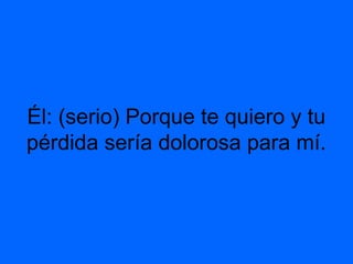 Él: (serio) Porque te quiero y tu
pérdida sería dolorosa para mí.
 