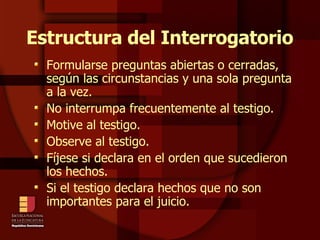 Estructura del Interrogatorio Formularse preguntas abiertas o cerradas, según las circunstancias y una sola pregunta a la vez. No interrumpa frecuentemente al testigo. Motive al testigo. Observe al testigo. Fíjese si declara en el orden que sucedieron los hechos. Si el testigo declara hechos que no son importantes para el juicio. 