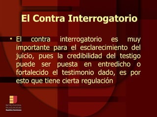 El Contra Interrogatorio El contra interrogatorio es muy importante para el esclarecimiento del juicio, pues la credibilidad del testigo puede ser puesta en entredicho o fortalecido el testimonio dado, es por esto que tiene cierta regulación  