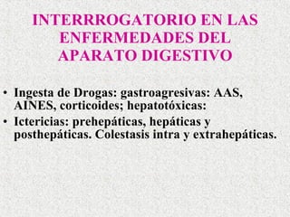 INTERRROGATORIO EN LAS ENFERMEDADES DEL APARATO DIGESTIVO Ingesta de Drogas: gastroagresivas: AAS, AINES, corticoides; hepatotóxicas:  Ictericias: prehepáticas, hepáticas y posthepáticas. Colestasis intra y extrahepáticas. 