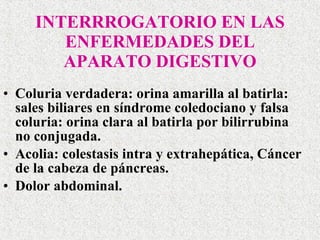 INTERRROGATORIO EN LAS ENFERMEDADES DEL APARATO DIGESTIVO Coluria verdadera: orina amarilla al batirla: sales biliares en síndrome coledociano y falsa coluria: orina clara al batirla por bilirrubina  no conjugada.  Acolia: colestasis intra y extrahepática, Cáncer de la cabeza de páncreas. Dolor abdominal. 