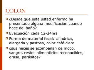 COLON ¿Desde que esta usted enfermo ha presentado alguna modificación cuando hace del baño? Evacuación cada 12-24hrs Forma de material fecal: cilíndrica, alargada y pastosa, color café claro ¿sus heces se acompañan de moco, sangre, restos alimenticios reconocibles, grasa, parásitos? 