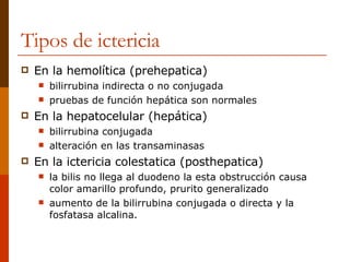 Tipos de ictericia En la hemolítica (prehepatica)  bilirrubina indirecta o no conjugada  pruebas de función hepática son normales  En la hepatocelular (hepática)  bilirrubina conjugada  alteración en las transaminasas  En la ictericia colestatica (posthepatica) la bilis no llega al duodeno la esta obstrucción causa color amarillo profundo, prurito generalizado  aumento de la bilirrubina conjugada o directa y la fosfatasa alcalina. 
