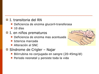I. transitoria del RN Deficiencia de enzima glucoril-transferasa 10 días I. en niños prematuros Deficiencia de enzima mas acentuada Ictericia marcada Alteración al SNC Síndrome de Crigler – Najar Bilirrubina no conjugada en sangre (20-45mg/dl) Periodo neonatal y persiste toda la vida 