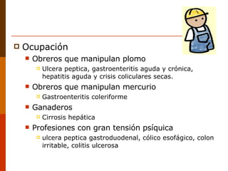 Ocupación Obreros que manipulan plomo Ulcera peptica, gastroenteritis aguda y crónica, hepatitis aguda y crisis coliculares secas. Obreros que manipulan mercurio Gastroenteritis coleriforme Ganaderos Cirrosis hepática Profesiones con gran tensión psíquica ulcera peptica gastroduodenal, cólico esofágico, colon irritable, colitis ulcerosa 