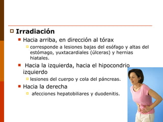 Irradiación Hacia arriba, en dirección al tórax  corresponde a lesiones bajas del esófago y altas del estómago, yuxtacardiales (úlceras) y hernias hiatales. Hacia la izquierda, hacia el hipocondrio izquierdo  lesiones del cuerpo y cola del páncreas. Hacia la derecha afecciones hepatobiliares y duodenitis. 