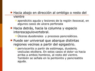 Hacia abajo en dirección al ombligo o resto del vientre  apendicitis aguda y lesiones de la región ileocecal, en algunos casos de ulcera perforada  Hacia detrás, hacia la columna y espacio interescapulovertebral.  Úlceras duodenales  y procesos pancreáticos. Puede ser universal que abarque distintas regiones vecinas a partir del epigastrio.  perivisceritis a partir de estómago, duodeno, vesículas etcétera. En estos casos el dolor va hacia arriba a ambos hombros, al resto del vientre. También se señala en la peritonitis y pancreatitis aguda. 