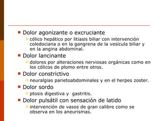 Dolor agonizante o excruciante cólico hepático por litiasis biliar con intervención coledociana o en la gangrena de la vesícula biliar y en la angina abdominal. Dolor lancinante  dolores por alteraciones nerviosas orgánicas como en los cólicos de plomo entre otros. Dolor constrictivo  neuralgias parietoabdominales y en el herpes zoster. Dolor sordo  ptosis digestiva y  gastritis. Dolor pulsátil con sensación de latido intervención de vasos de gran calibre como se observa en los aneurismas. 