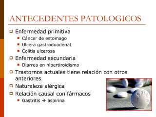 ANTECEDENTES PATOLOGICOS Enfermedad primitiva Cáncer de estomago Ulcera gastroduodenal Colitis ulcerosa Enfermedad secundaria Diarrea en hipertiroidismo Trastornos actuales tiene relación con otros anteriores Naturaleza alérgica Relación causal con fármacos Gastritis    aspirina 