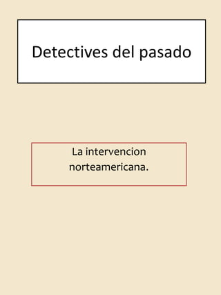 Detectives del pasado 
La intervencion 
norteamericana. 
