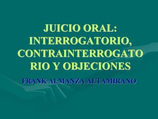 JUICIO ORAL:
INTERROGATORIO,
CONTRAINTERROGATO
RIO Y OBJECIONES
FRANK ALMANZA ALTAMIRANO
 