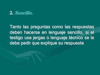 2. Sencillo.
Tanto las preguntas como las respuestas
deben hacerse en lenguaje sencillo, si el
testigo usa jergas o lenguaje técnico se le
debe pedir que explique su respuesta
 