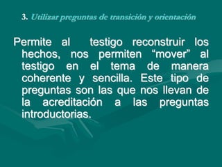 3. Utilizar preguntas de transición y orientación
Permite al testigo reconstruir los
hechos, nos permiten “mover” al
testigo en el tema de manera
coherente y sencilla. Este tipo de
preguntas son las que nos llevan de
la acreditación a las preguntas
introductorias.
 