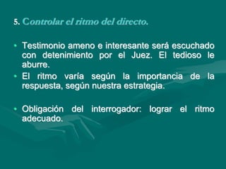 5. Controlar el ritmo del directo.
• Testimonio ameno e interesante será escuchado
con detenimiento por el Juez. El tedioso le
aburre.
• El ritmo varía según la importancia de la
respuesta, según nuestra estrategia.
• Obligación del interrogador: lograr el ritmo
adecuado.
 