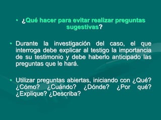 • ¿Qué hacer para evitar realizar preguntas
sugestivas?
• Durante la investigación del caso, el que
interroga debe explicar al testigo la importancia
de su testimonio y debe haberlo anticipado las
preguntas que le hará.
• Utilizar preguntas abiertas, iniciando con ¿Qué?
¿Cómo? ¿Cuándo? ¿Dónde? ¿Por qué?
¿Explique? ¿Describa?
 