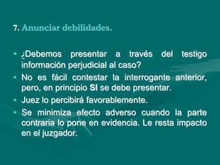 7. Anunciar debilidades.
• ¿Debemos presentar a través del testigo
información perjudicial al caso?
• No es fácil contestar la interrogante anterior,
pero, en principio SI se debe presentar.
• Juez lo percibirá favorablemente.
• Se minimiza efecto adverso cuando la parte
contraria lo pone en evidencia. Le resta impacto
en el juzgador.
 