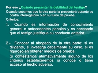 Por eso ¿Cuándo presentar la debilidad del testigo?
Cuando sepamos que la otra parte la presentará durante su
contra interrogatorio o en su turno de prueba.
Criterios:
1.- Cuando es información de conocimiento
general o antecedentes penales y es necesario
que el testigo justifique su conducta anterior.
2.- Conocer al abogado de la otra parte: si es
diligente, si investiga cabalmente su caso, si es
riguroso en obtener medios de prueba.
Si contestamos afirmativamente alguno de los
criterios estableceremos si conoce o tiene
acceso al hecho adverso.
 