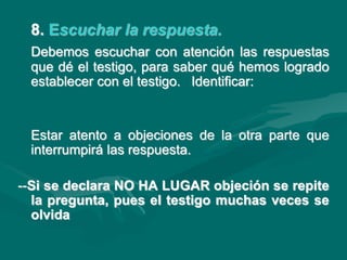 8. Escuchar la respuesta.
Debemos escuchar con atención las respuestas
que dé el testigo, para saber qué hemos logrado
establecer con el testigo. Identificar:
Estar atento a objeciones de la otra parte que
interrumpirá las respuesta.
--Si se declara NO HA LUGAR objeción se repite
la pregunta, pues el testigo muchas veces se
olvida
 