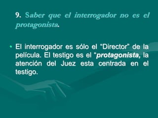 9. Saber que el interrogador no es el
protagonista.
• El interrogador es sólo el “Director” de la
película. El testigo es el “protagonista, la
atención del Juez esta centrada en el
testigo.
 