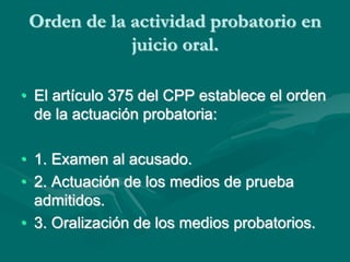 Orden de la actividad probatorio en
juicio oral.
• El artículo 375 del CPP establece el orden
de la actuación probatoria:
• 1. Examen al acusado.
• 2. Actuación de los medios de prueba
admitidos.
• 3. Oralización de los medios probatorios.
 
