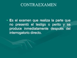 CONTRAEXAMEN
• Es el examen que realiza la parte que
no presentó el testigo o perito y se
produce inmediatamente después del
interrogatorio directo.
 