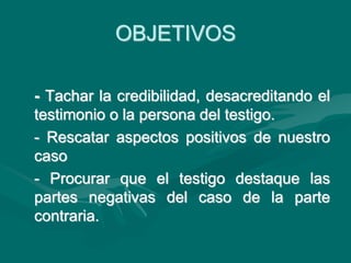 OBJETIVOS
- Tachar la credibilidad, desacreditando el
testimonio o la persona del testigo.
- Rescatar aspectos positivos de nuestro
caso
- Procurar que el testigo destaque las
partes negativas del caso de la parte
contraria.
 