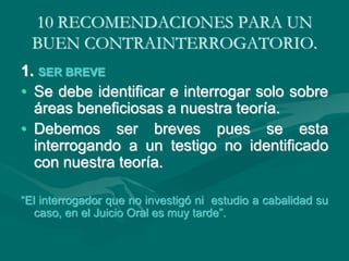10 RECOMENDACIONES PARA UN
BUEN CONTRAINTERROGATORIO.
1. SER BREVE
• Se debe identificar e interrogar solo sobre
áreas beneficiosas a nuestra teoría.
• Debemos ser breves pues se esta
interrogando a un testigo no identificado
con nuestra teoría.
“El interrogador que no investigó ni estudio a cabalidad su
caso, en el Juicio Oral es muy tarde”.
 