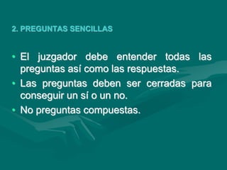 2. PREGUNTAS SENCILLAS
• El juzgador debe entender todas las
preguntas así como las respuestas.
• Las preguntas deben ser cerradas para
conseguir un sí o un no.
• No preguntas compuestas.
 