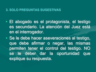 3. SOLO PREGUNTAS SUGESTIVAS
• El abogado es el protagonista, el testigo
es secundario. La atención del Juez está
en el interrogador.
• Se le debe hacer aseveraciones al testigo,
que debe afirmar o negar, las mismas
permiten tener el control del testigo. NO
se le deber dar la oportunidad que
explique su respuesta.
 