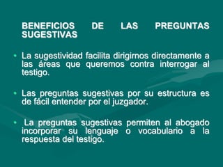 BENEFICIOS DE LAS PREGUNTAS
SUGESTIVAS
• La sugestividad facilita dirigirnos directamente a
las áreas que queremos contra interrogar al
testigo.
• Las preguntas sugestivas por su estructura es
de fácil entender por el juzgador.
• La preguntas sugestivas permiten al abogado
incorporar su lenguaje o vocabulario a la
respuesta del testigo.
 