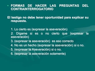 • FORMAS DE HACER LAS PREGUNTAS DEL
CONTRAINTERROGATORIO
El testigo no debe tener oportunidad para explicar su
respuesta.
1. Lo cierto es (expresar la aseveración)
2. Dígame si es o no cierto que (expresar la
aseveración)
3. (expresar la aseveración) es eso correcto
4. No es un hecho (expresar la aseveración) si o no.
5. (expresar la Aseveración) si o no.
6. (expresar la aseveración solamente)
 