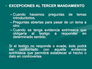 • EXCEPCIONES AL TERCER MANDAMIENTO
– Cuando hacemos preguntas de temas
introductorios.
– Preguntas abiertas para pasar de un tema a
otro.
– Cuando se tenga evidencia extrínseca que
obligaría al testigo a responder en
determinado sentido.
Si el testigo no responde o evade, éste podrá
ser confrontado con aquella evidencia
extrínseca que permitirá establecer el hecho o
dato en controversia
 