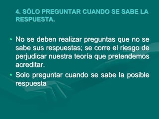 4. SÓLO PREGUNTAR CUANDO SE SABE LA
RESPUESTA.
• No se deben realizar preguntas que no se
sabe sus respuestas; se corre el riesgo de
perjudicar nuestra teoría que pretendemos
acreditar.
• Solo preguntar cuando se sabe la posible
respuesta
 